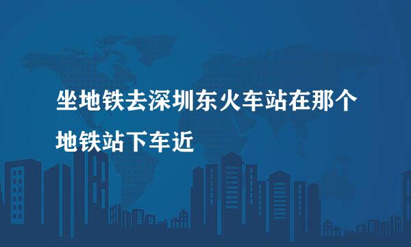 坐地铁去深圳东火车站在那个地铁站下车近