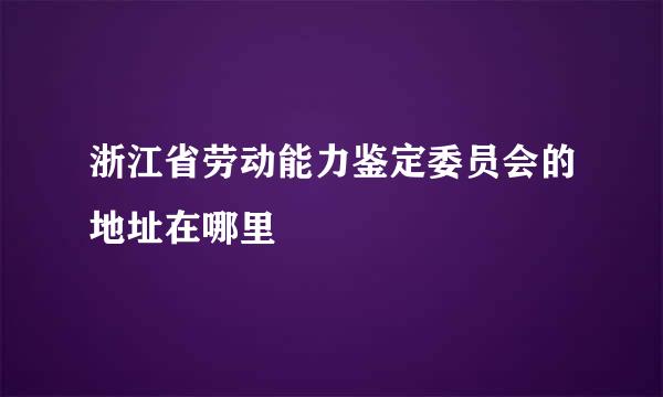 浙江省劳动能力鉴定委员会的地址在哪里