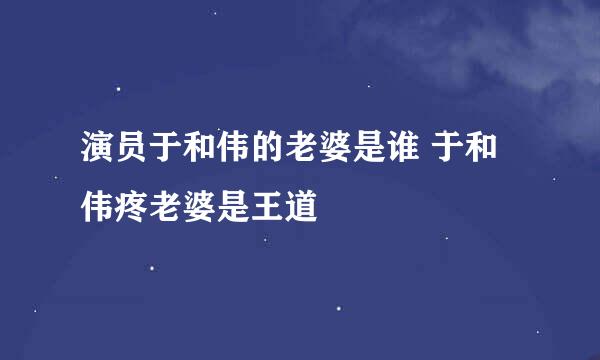 演员于和伟的老婆是谁 于和伟疼老婆是王道