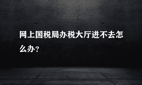 网上国税局办税大厅进不去怎么办？