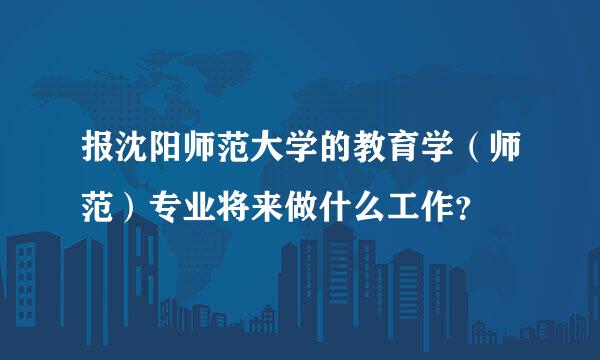 报沈阳师范大学的教育学（师范）专业将来做什么工作？