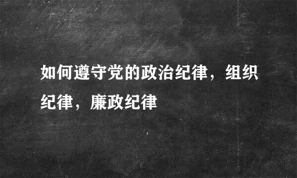 如何遵守党的政治纪律，组织纪律，廉政纪律