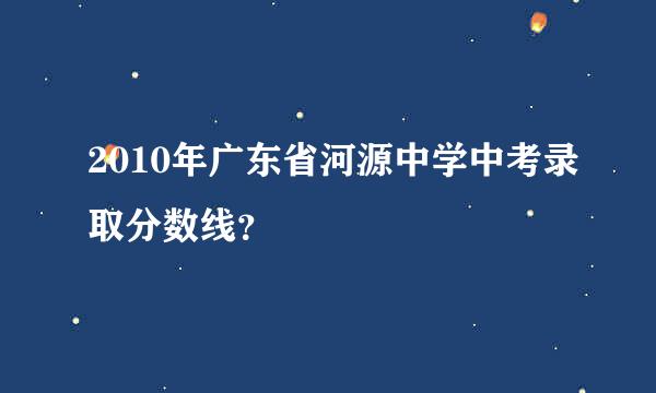 2010年广东省河源中学中考录取分数线？