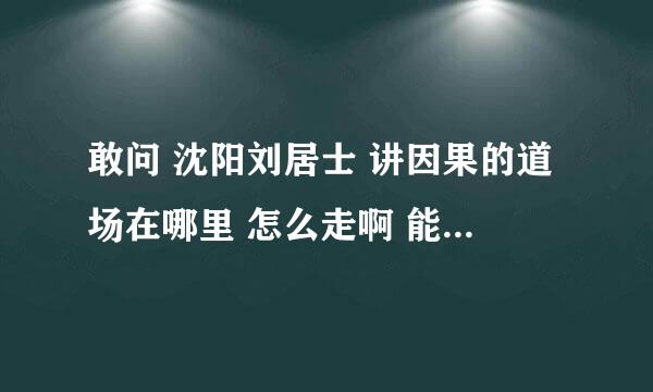 敢问 沈阳刘居士 讲因果的道场在哪里 怎么走啊 能否告之联系方式啊 阿弥陀佛