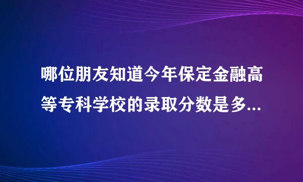 哪位朋友知道今年保定金融高等专科学校的录取分数是多少啊河北的谢谢啊!