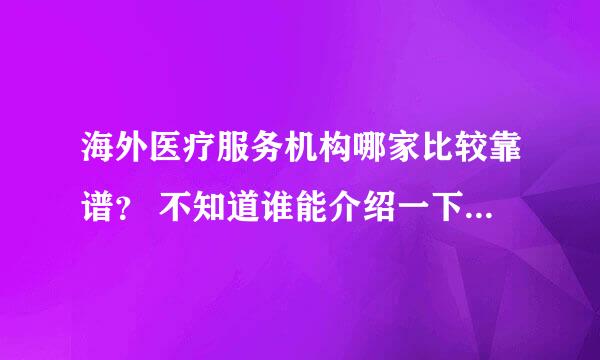 海外医疗服务机构哪家比较靠谱？ 不知道谁能介绍一下，如何去国外就医吗？