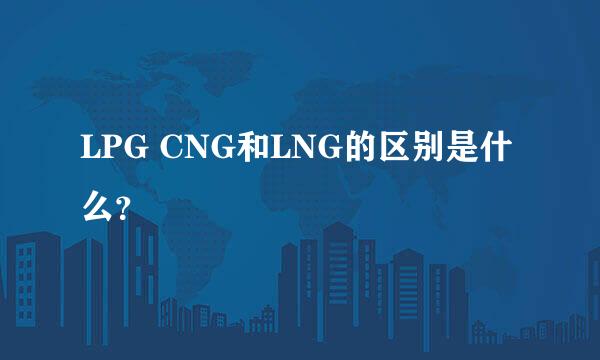 LPG CNG和LNG的区别是什么？