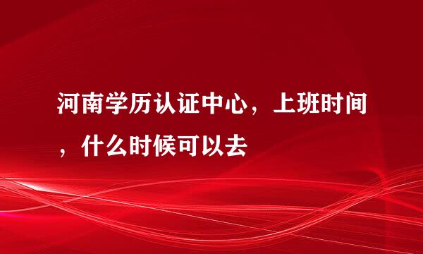 河南学历认证中心，上班时间，什么时候可以去