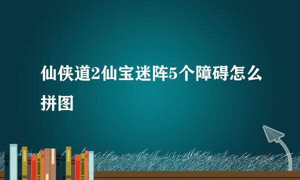 仙侠道2仙宝迷阵5个障碍怎么拼图