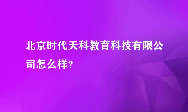 北京时代天科教育科技有限公司怎么样？