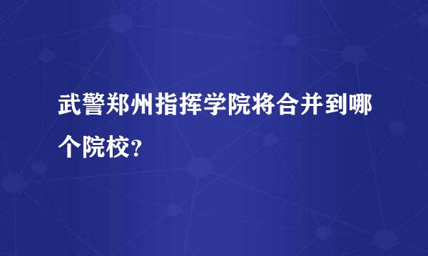 武警郑州指挥学院将合并到哪个院校？