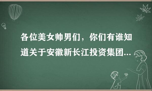 各位美女帅男们，你们有谁知道关于安徽新长江投资集团？具体怎么样？哥哥去那儿面试人家让去报到。