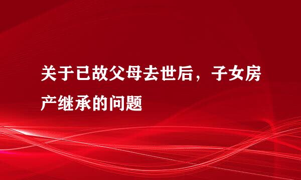 关于已故父母去世后，子女房产继承的问题