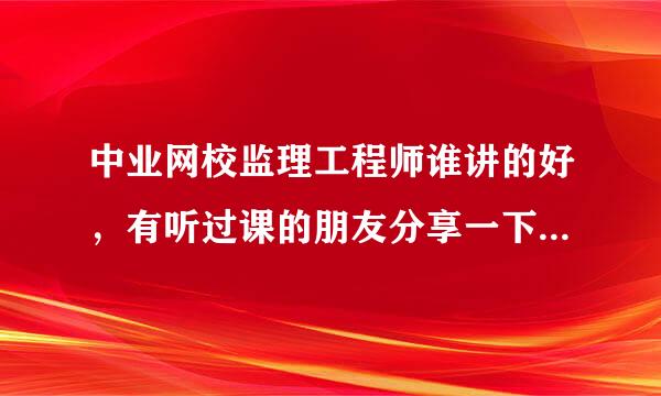 中业网校监理工程师谁讲的好，有听过课的朋友分享一下嘛，谢谢啦！