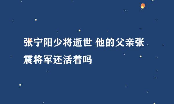 张宁阳少将逝世 他的父亲张震将军还活着吗