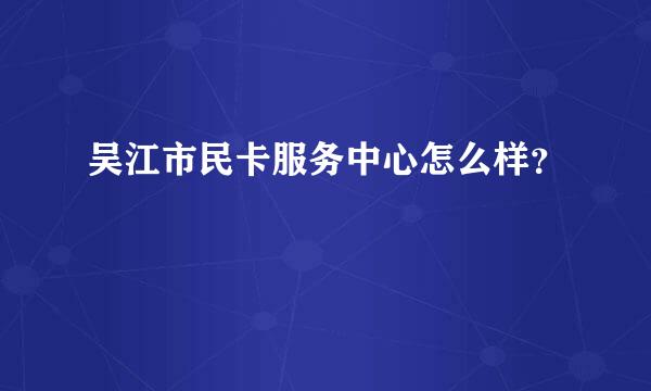 吴江市民卡服务中心怎么样？