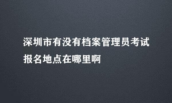 深圳市有没有档案管理员考试报名地点在哪里啊