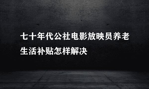 七十年代公社电影放映员养老生活补贴怎样解决