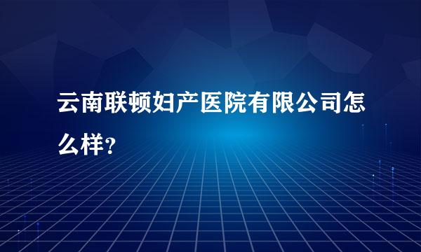 云南联顿妇产医院有限公司怎么样？