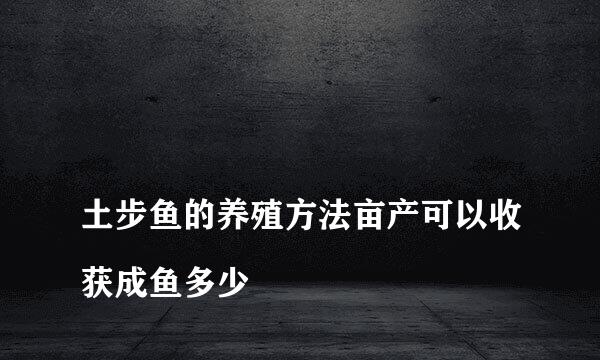 
土步鱼的养殖方法亩产可以收获成鱼多少
