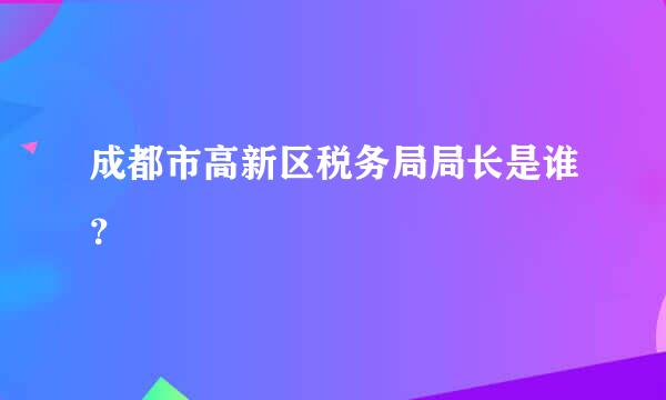 成都市高新区税务局局长是谁？