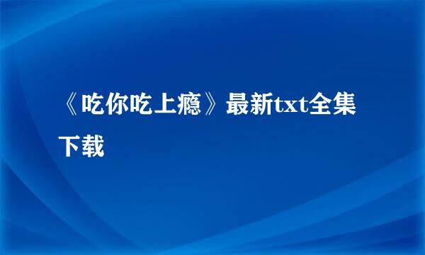 《吃你吃上瘾》最新txt全集下载