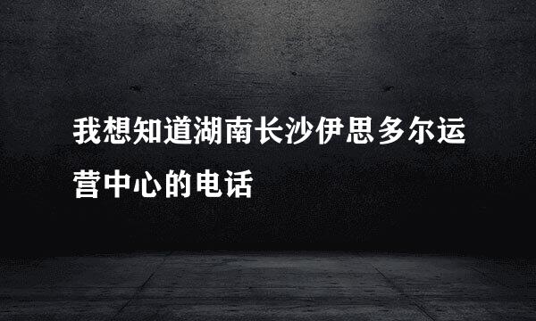 我想知道湖南长沙伊思多尔运营中心的电话