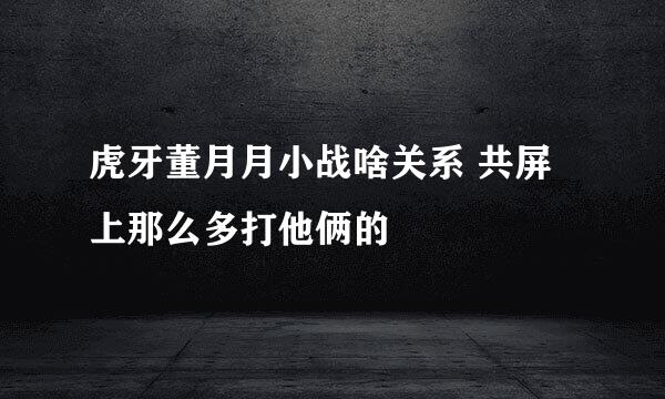 虎牙董月月小战啥关系 共屏上那么多打他俩的