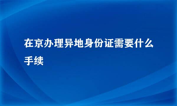 在京办理异地身份证需要什么手续