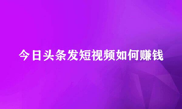 今日头条发短视频如何赚钱