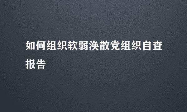 如何组织软弱涣散党组织自查报告