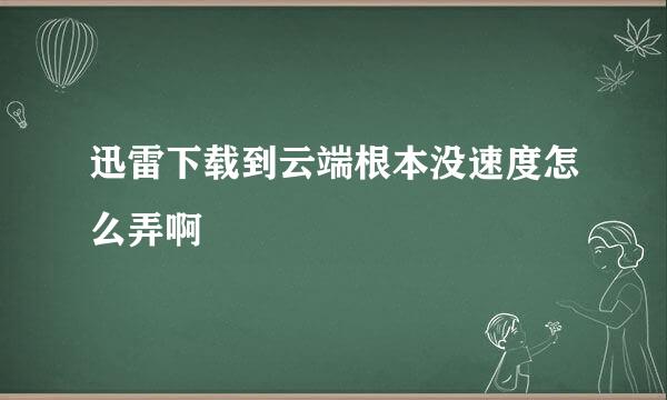 迅雷下载到云端根本没速度怎么弄啊