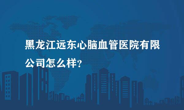 黑龙江远东心脑血管医院有限公司怎么样？