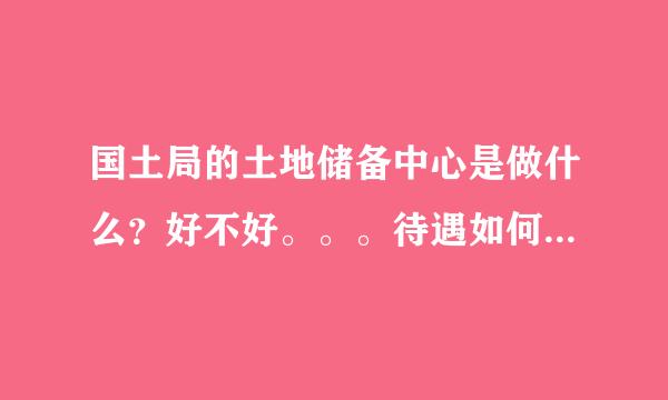 国土局的土地储备中心是做什么？好不好。。。待遇如何 请知情人士详解之 谢谢