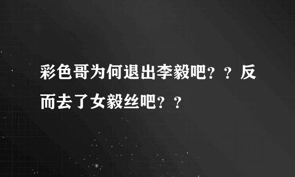 彩色哥为何退出李毅吧？？反而去了女毅丝吧？？