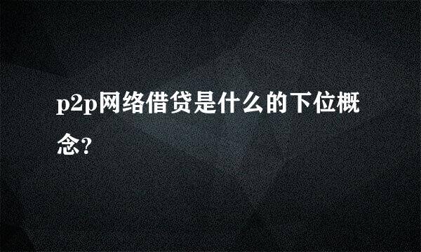 p2p网络借贷是什么的下位概念？