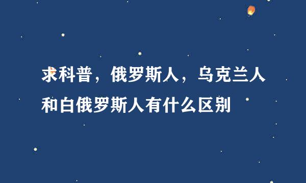 求科普，俄罗斯人，乌克兰人和白俄罗斯人有什么区别