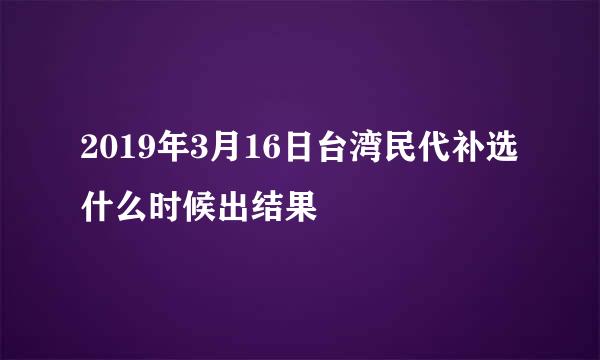 2019年3月16日台湾民代补选什么时候出结果