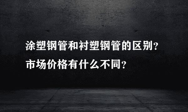 涂塑钢管和衬塑钢管的区别？市场价格有什么不同？