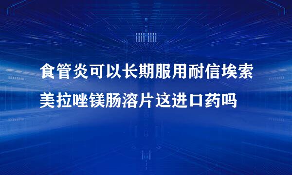 食管炎可以长期服用耐信埃索美拉唑镁肠溶片这进口药吗