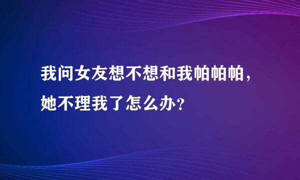 我问女友想不想和我帕帕帕，她不理我了怎么办？