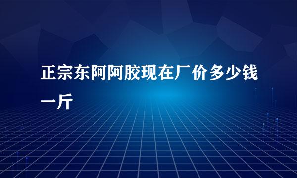 正宗东阿阿胶现在厂价多少钱一斤