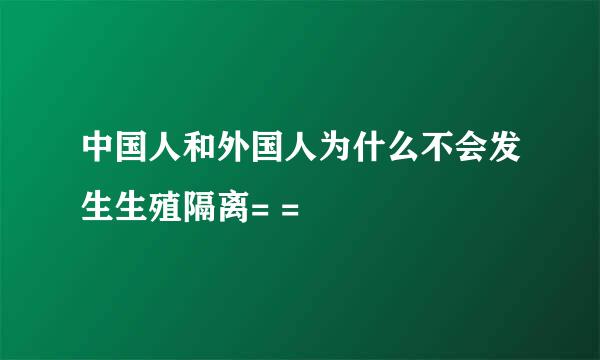 中国人和外国人为什么不会发生生殖隔离= =