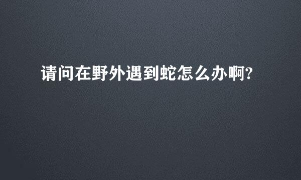 请问在野外遇到蛇怎么办啊?