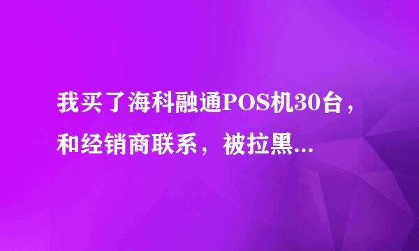 我买了海科融通POS机30台，和经销商联系，被拉黑了微信。1340就这样没了。我被骗了，我该怎么办