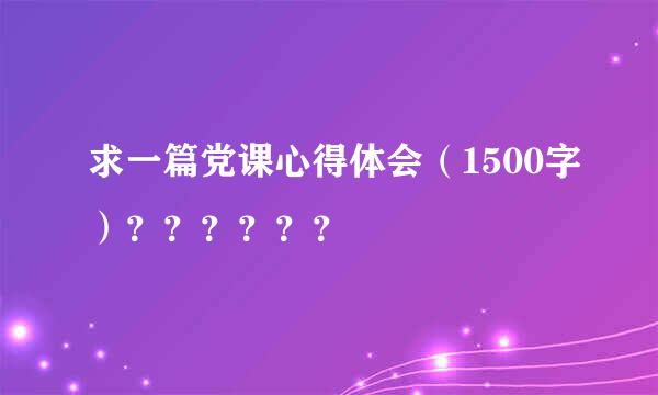 求一篇党课心得体会（1500字）？？？？？？