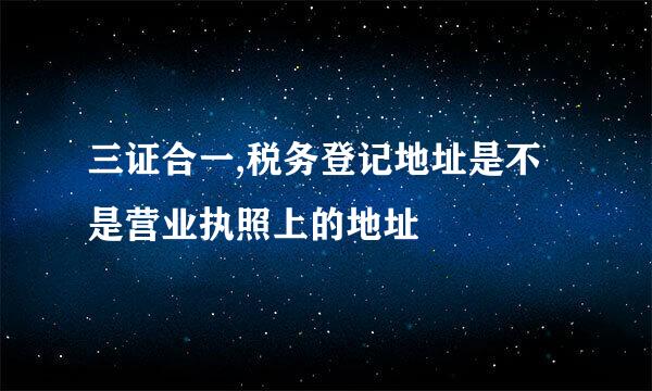 三证合一,税务登记地址是不是营业执照上的地址