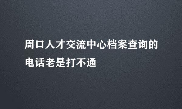 周口人才交流中心档案查询的电话老是打不通