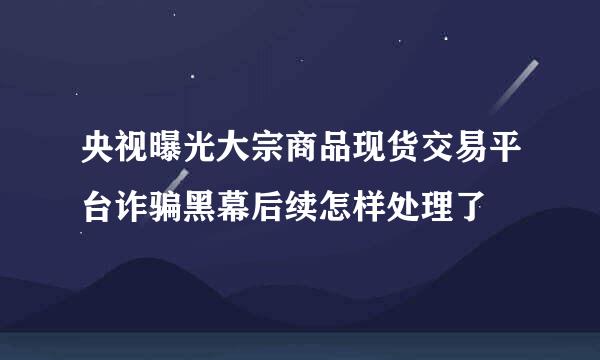 央视曝光大宗商品现货交易平台诈骗黑幕后续怎样处理了