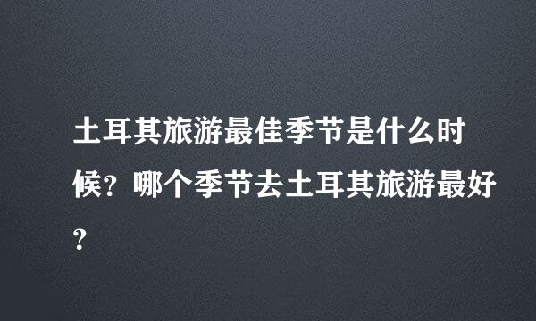 土耳其旅游最佳季节是什么时候？哪个季节去土耳其旅游最好？